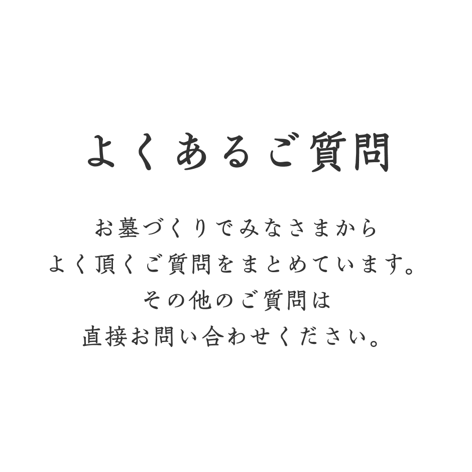 よくあるご質問 お墓づくりでみなさまからよく頂くご質問をまとめています。その他のご質問は直接お問い合わせください。