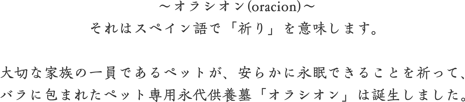 ～オラシオン(oracion)～それはスペイン語で「祈り」を意味します。大切な家族の一員であるペットが、安らかに永眠できることを祈って、バラに包まれたペット専用永代供養墓「オラシオン」は誕生しました。