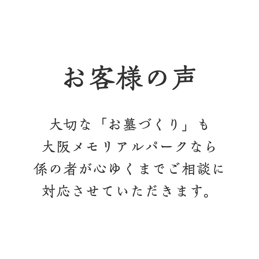 お客様の声 大切な「お墓づくり」も大阪メモリアルパークなら係の者が心ゆくまでご相談に対応させていただきます。